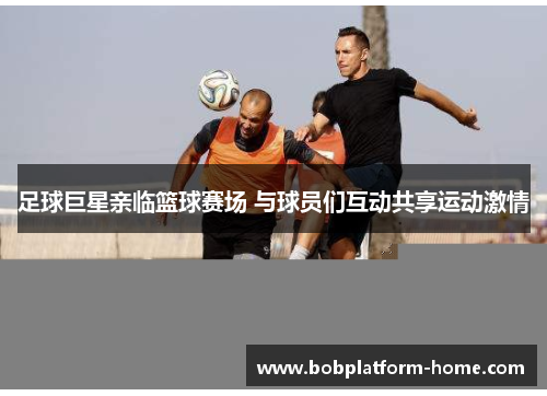 足球巨星亲临篮球赛场 与球员们互动共享运动激情