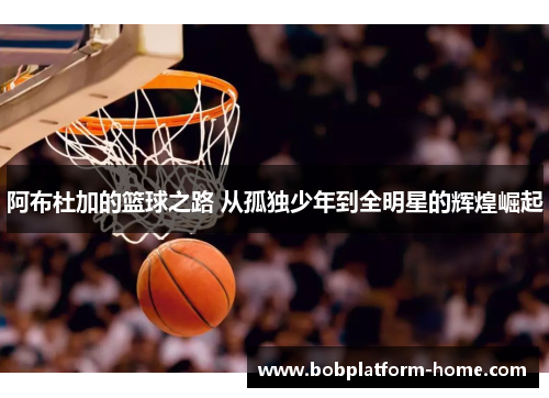 阿布杜加的篮球之路 从孤独少年到全明星的辉煌崛起