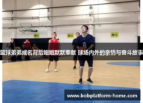 篮球弟弟成名背后姐姐默默奉献 球场内外的亲情与奋斗故事