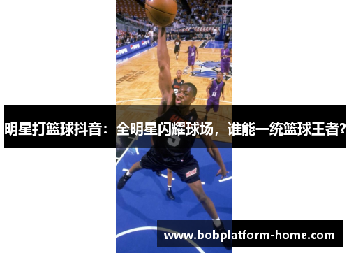 明星打篮球抖音：全明星闪耀球场，谁能一统篮球王者？